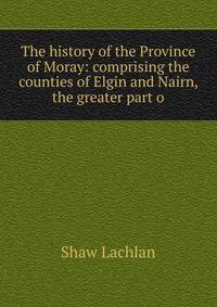 The history of the Province of Moray: comprising the counties of Elgin and Nairn, the greater part o