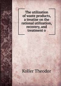 The utilization of waste products, a treatise on the rational utilization, recovery, and treatment o