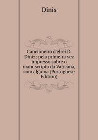 Cancioneiro d'elrei D. Diniz: pela primeira vez impresso sobre o manuscripto da Vaticana, com alguma (Portuguese Edition)