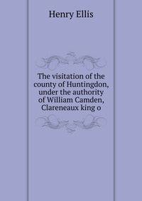 The visitation of the county of Huntingdon, under the authority of William Camden, Clareneaux king o