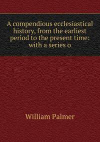 A compendious ecclesiastical history, from the earliest period to the present time: with a series o