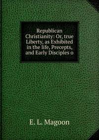 Republican Christianity: Or, true Liberty, as Exhibited in the life, Precepts, and Early Disciples o