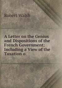 A Letter on the Genius and Dispositions of the French Government: Including a View of the Taxation o