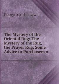 The Mystery of the Oriental Rug: The Mystery of the Rug, the Prayer Rug, Some Advice to Purchasers o