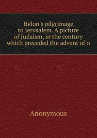 Helon's pilgrimage to Jerusalem. A picture of Judaism, in the century which preceded the advent of o