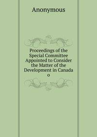Proceedings of the Special Committee Appointed to Consider the Matter of the Development in Canada o