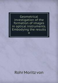 Geometrical investigation of the formation of images in optical instruments. Embodying the results o