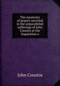 The mysteries of popery unveiled in the unparalleled sufferings of John Coustos at the Inquisition o
