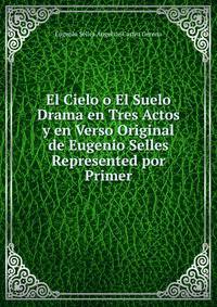 El Cielo o El Suelo Drama en Tres Actos y en Verso Original de Eugenio Selles Represented por Primer