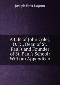 A Life of John Colet, D. D., Dean of St. Paul's and Founder of St. Paul's School: With an Appendix o