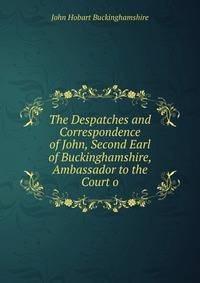 The Despatches and Correspondence of John, Second Earl of Buckinghamshire, Ambassador to the Court o
