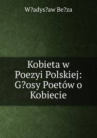 Kobieta w Poezyi Polskiej: G?osy Poetow o Kobiecie