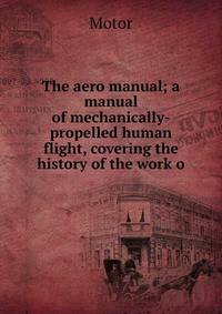 The aero manual; a manual of mechanically-propelled human flight, covering the history of the work o