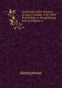 Centennial of the Province of Upper Canada 1792-1892. Proceedings at the gathering held at Niagara-o