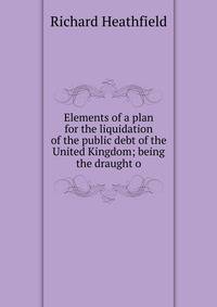 Elements of a plan for the liquidation of the public debt of the United Kingdom; being the draught o