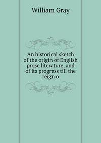 An historical sketch of the origin of English prose literature, and of its progress till the reign o