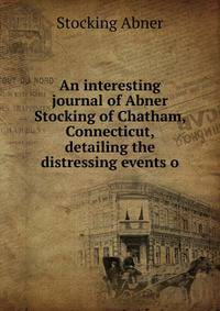 An interesting journal of Abner Stocking of Chatham, Connecticut, detailing the distressing events o