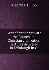 War of antichrist with the Church and Christian civilization: lectures delivered in Edinburgh in Oc