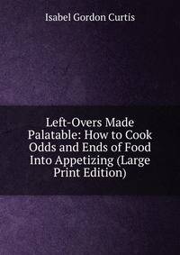 Left-Overs Made Palatable: How to Cook Odds and Ends of Food Into Appetizing (Large Print Edition)