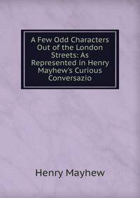 A Few Odd Characters Out of the London Streets: As Represented in Henry Mayhew's Curious Conversazio