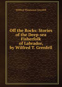 Off the Rocks: Stories of the Deep-sea Fisherfolk of Labrador, by Wilfred T. Grenfell