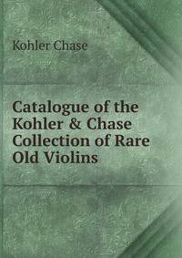 Catalogue of the Kohler &amp; Chase Collection of Rare Old Violins