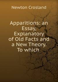 Apparitions: an Essay, Explanatory of Old Facts and a New Theory. To which .