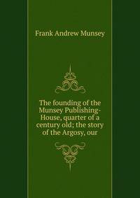 The founding of the Munsey Publishing-House, quarter of a century old; the story of the Argosy, our