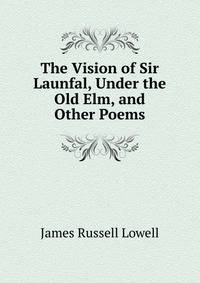 The Vision of Sir Launfal, Under the Old Elm, and Other Poems