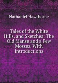 Tales of the White Hills, and Sketches: The Old Manse and a Few Mosses. With Introductions