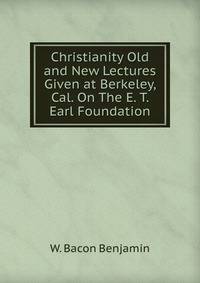 Christianity Old and New Lectures Given at Berkeley, Cal. On The E. T. Earl Foundation