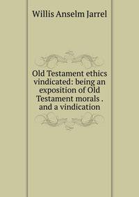 Old Testament ethics vindicated: being an exposition of Old Testament morals . and a vindication