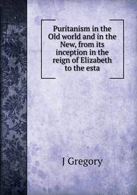 Puritanism in the Old world and in the New, from its inception in the reign of Elizabeth to the esta
