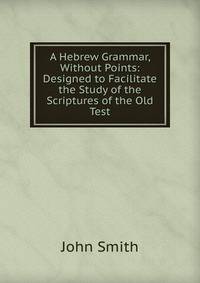 A Hebrew Grammar, Without Points: Designed to Facilitate the Study of the Scriptures of the Old Test