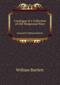 Catalogue of a Collection of Old Wedgwood Ware. Formed by William Bartlett.