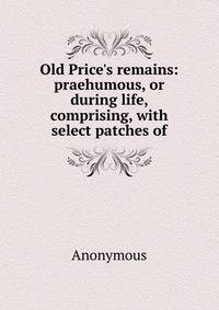 Old Price's remains: praehumous, or during life, comprising, with select patches of