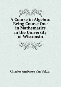 A Course in Algebra: Being Course One in Mathematics in the University of Wisconsin