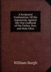 A Scriptural Confutation: Of the Arguments Against the One Godhead of the Father, Son, and Holy Ghos