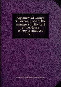 Argument of George S. Boutwell, one of the managers on the part of the House of Representatives befo