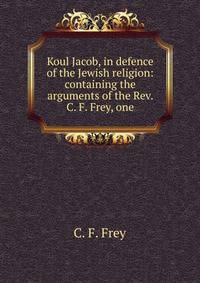 Koul Jacob, in defence of the Jewish religion: containing the arguments of the Rev. C. F. Frey, one