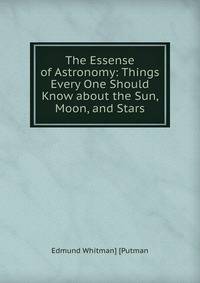 The Essense of Astronomy: Things Every One Should Know about the Sun, Moon, and Stars