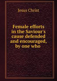 Female efforts in the Saviour's cause defended and encouraged, by one who .