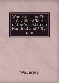 Woodstock or The Cavalier A Tale of the Year sixteen Hundred and Fifty-one