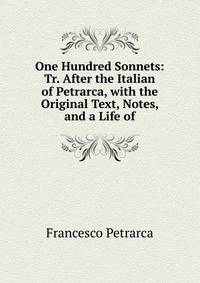 One Hundred Sonnets: Tr. After the Italian of Petrarca, with the Original Text, Notes, and a Life of