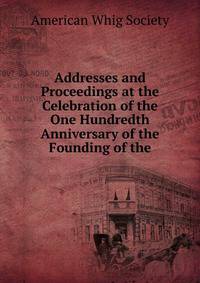 Addresses and Proceedings at the Celebration of the One Hundredth Anniversary of the Founding of the