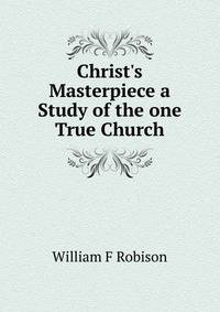 Christ's Masterpiece a Study of the one True Church