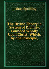 The Divine Theory; a System of Divinity, Founded Wholly Upon Christ; Which, by one Principle,