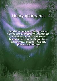 English school and family reader, for the use of Israelites, containing selections in prose and verse, historical accounts, biographies, narratives, . on Judaism, past, present and future