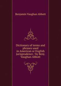 Dictionary of terms and phrases used in American or English jurisprudence / by Benj. Vaughan Abbott