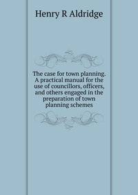 The case for town planning. A practical manual for the use of councillors, officers, and others engaged in the preparation of town planning schemes